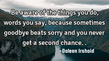 Be aware of the things you do, words you say, because sometimes goodbye beats sorry and you never