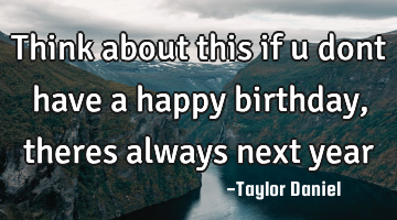 Think about this if u dont have a happy birthday, theres always next year