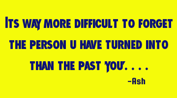 Its way more difficult to forget the person u have turned into than the past