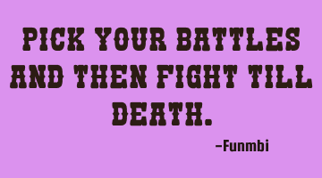 Pick your battles and then fight till death.