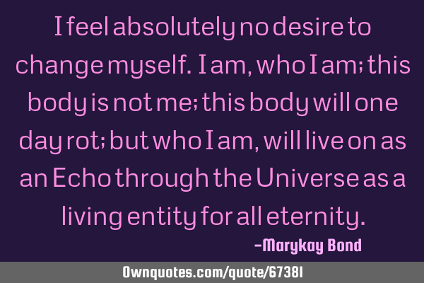 I feel absolutely no desire to change myself. I am, who I am; this body is not me; this body will