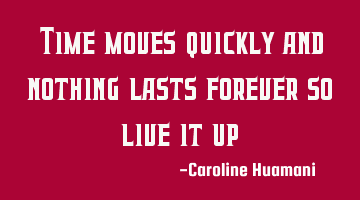 Time moves quickly and nothing lasts forever so live it up