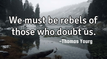 We must be rebels of those who doubt us.