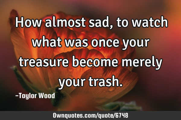 How almost sad, to watch what was once your treasure become merely your