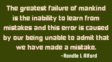 The greatest failure of mankind is the inability to learn from mistakes and this error is caused by