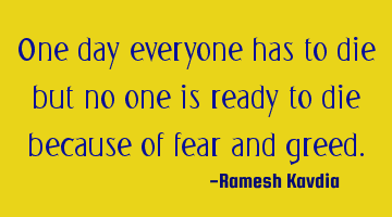 One day everyone has to die but no one is ready to die because of fear and greed.