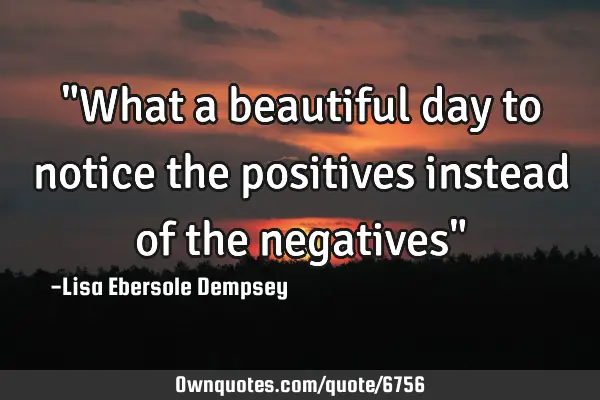 "What a beautiful day to notice the positives instead of the negatives"