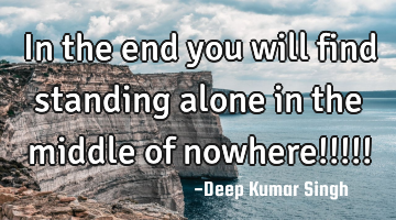 In the end you will find standing alone in the middle of nowhere!!!!!
