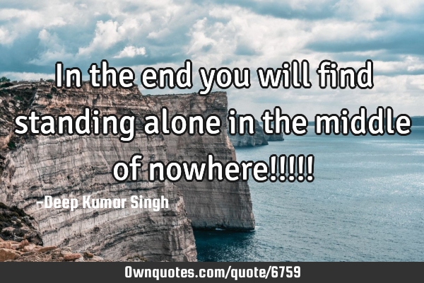 In the end you will find standing alone in the middle of nowhere!!!!!