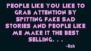 People like you like to grab attention by spitting fake sad stories and people like me make it the