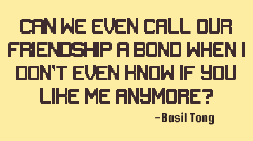 Can we even call our friendship a bond when I don’t even know if you like me anymore?