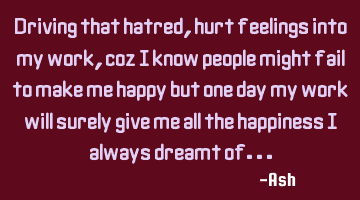 Driving that hatred,hurt feelings into my work, coz i know people might fail to make me happy but