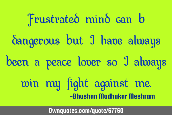 Frustrated mind can be dangerous but I have always been a peace lover so I always win my fight