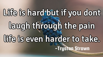 Life is hard but if you dont laugh through the pain life is even harder to take.