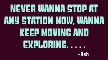 Never wanna stop at any station now,wanna keep moving and exploring.....