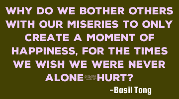 Why do we bother others with our miseries to only create a moment of happiness, for the times we