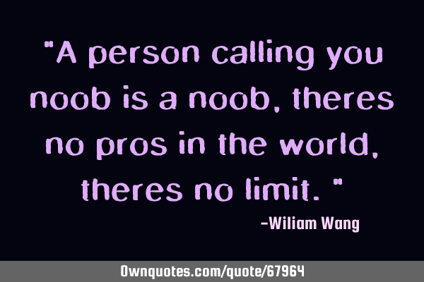 "A person calling you noob is a noob, theres no pros in the world, theres no limit."