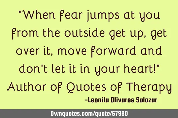 When fear jumps at you from the outside, get up, get over it, move forward and don