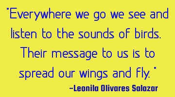 "Everywhere we go we see and listen to the sounds of birds. Their message to us is to spread our