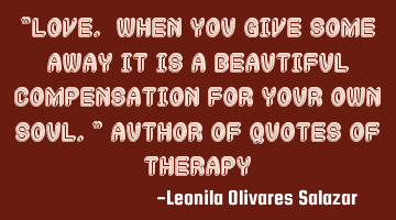 "Love. When you give some away it is a beautiful compensation for your own soul." Author of Quotes
