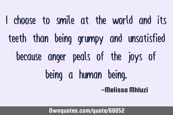 I choose to smile at the world and its teeth than being grumpy and unsatisfied because anger peals