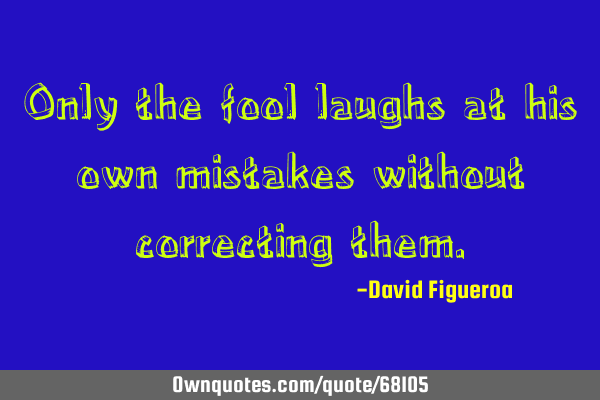 Only the fool laughs at his own mistakes without correcting