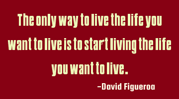 The only way to live the life you want to live is to start living the life you want to live.