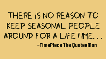 There is no REASON to keep SEASONAL people around for a LIFETIME...