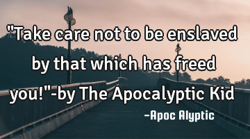 "Take care not to be enslaved by that which has freed you!"-by The Apocalyptic Kid