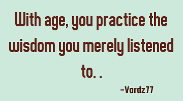 With age, you practice the wisdom you merely listened