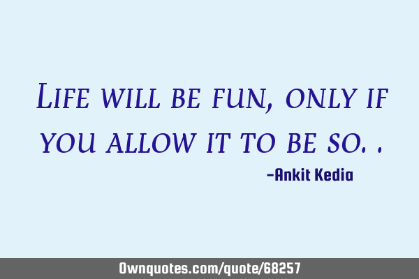 Life will be fun, only if you allow it to be