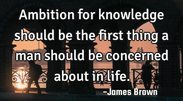 Ambition for knowledge should be the first thing a man should be concerned about in life.
