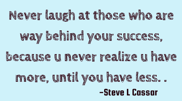 Never laugh at those who are way behind your success, because u never realize u have more, until