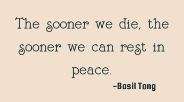 The sooner we die, the sooner we can rest in peace.