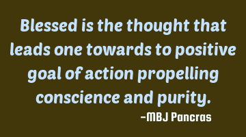 Blessed is the thought that leads one towards to positive goal of action propelling conscience and