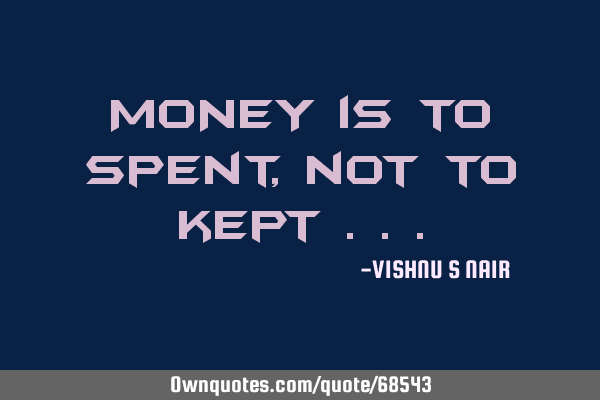 MONEY is to spent, not to kept