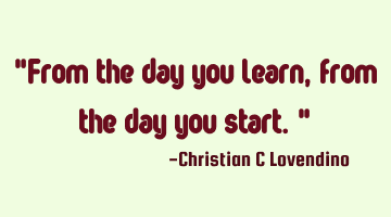 "From the day you learn,from the day you start."