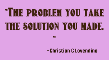 "The problem you take the solution you made."