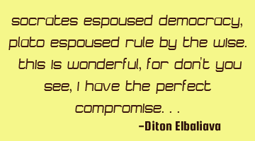 Socrates espoused democracy, Plato espoused rule by the wise. This is wonderful, for don