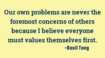 Our own problems are never the foremost concerns of others because I believe everyone must values