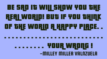 BE SAD IT WILL SHOW YOU THE REAL WORLD! BUT IF YOU THINK OF THE WORLD A HAPPY PLACE