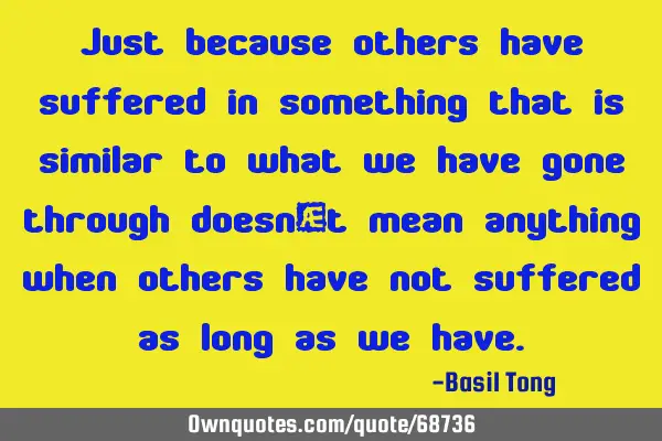 Just because others have suffered in something that is similar to what we have gone through doesn’