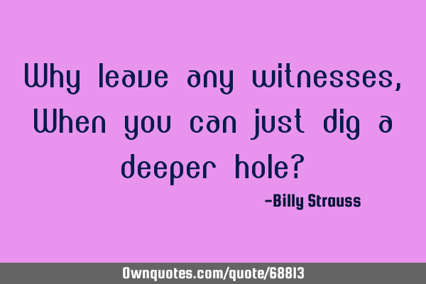 Why leave any witnesses, When you can just dig a deeper hole?