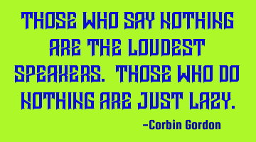 Those who say nothing are the loudest speakers. Those who do nothing are just lazy.