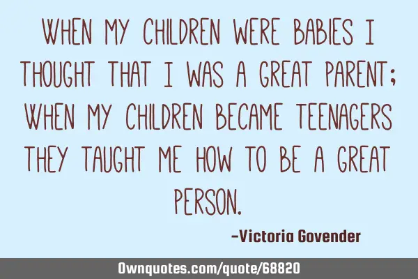 When my children were babies I thought that I was a great parent; When my children became teenagers