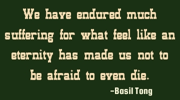 We have endured much suffering for what feel like an eternity has made us not to be afraid to even