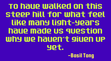To have walked on this steep hill for what feel like many light-years have made us question why we