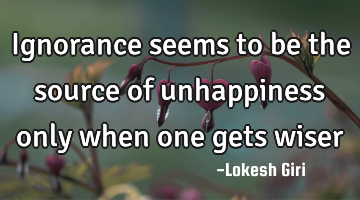 Ignorance seems to be the source of unhappiness only when one gets wiser