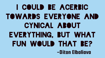 I could be acerbic towards everyone and cynical about everything, but what fun would that be?