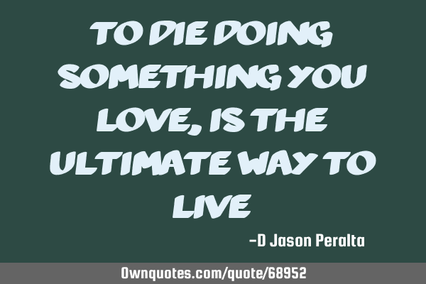 To die doing something you love, is the ultimate way to